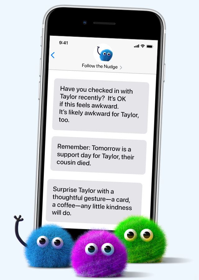 Image of a cell phone with messages that come from the sender Follow the Nudge. Messages are samples of what the app would send you to support a friend named Taylor. The first sample reads: We ask How are you? so often, it doesn’t always elicit a real response. Try asking Taylor What are you feeling today? instead. The second sample reads: Many grieving people find evenings to be especially difficult. Check in with Taylor this evening. The third message reads: Remember: Tomorrow is a grief day for Taylor. Reach out to let them know you care. Not sure what to do? A url for a resource link finished the message.